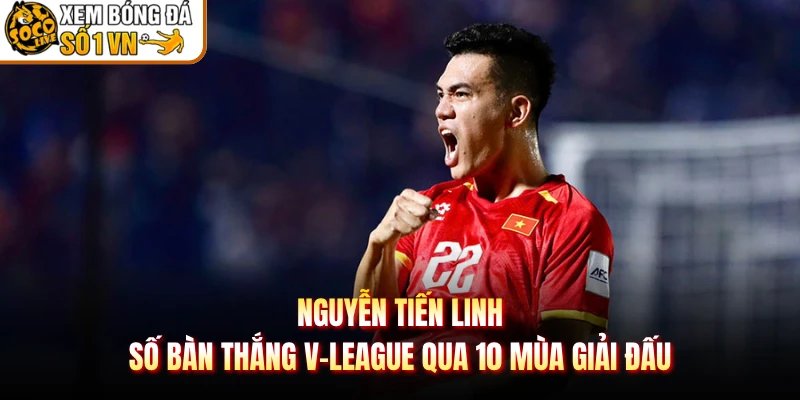 Nguyễn Tiến Linh Số Bàn Thắng V-League Qua 10 Mùa Giải Đấu